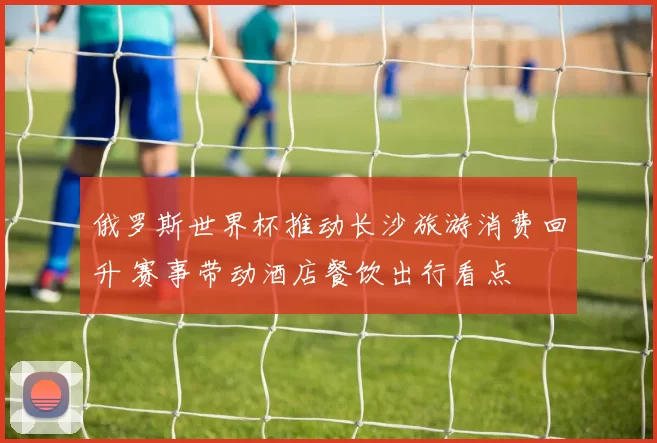 俄罗斯世界杯推动长沙旅游消费回升 赛事带动酒店餐饮出行看点