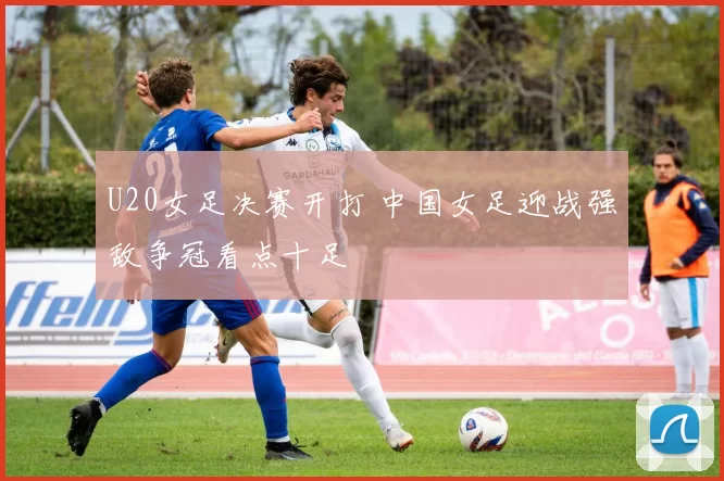 U20女足决赛开打 中国女足迎战强敌争冠看点十足