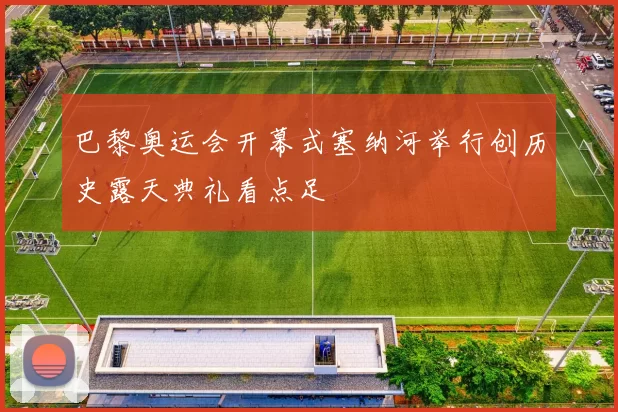 巴黎奥运会开幕式塞纳河举行创历史露天典礼看点足