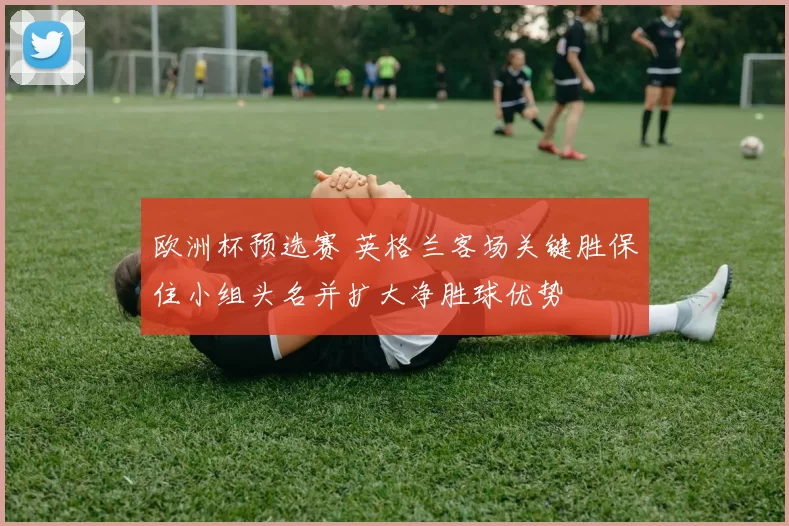 欧洲杯预选赛 英格兰客场关键胜保住小组头名并扩大净胜球优势