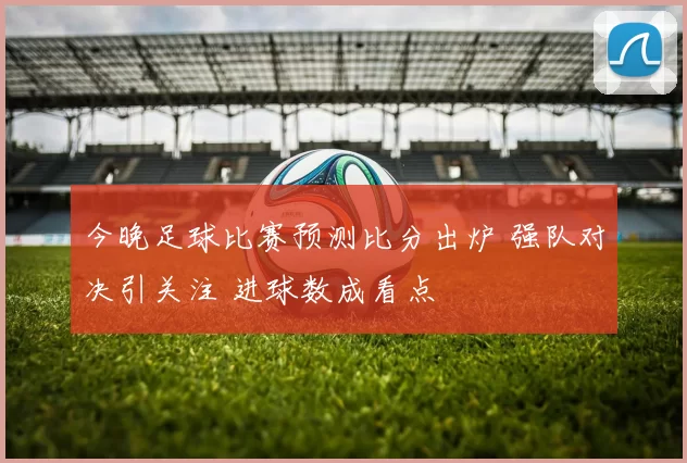 今晚足球比赛预测比分出炉 强队对决引关注 进球数成看点