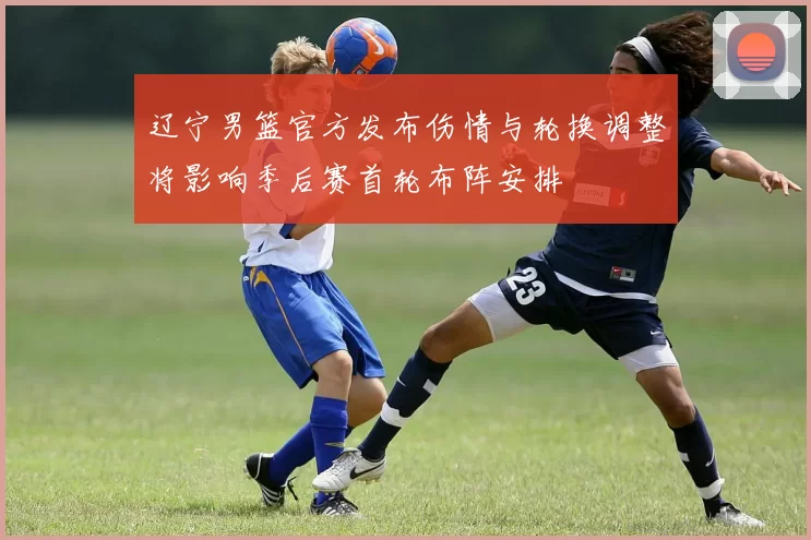 辽宁男篮官方发布伤情与轮换调整将影响季后赛首轮布阵安排