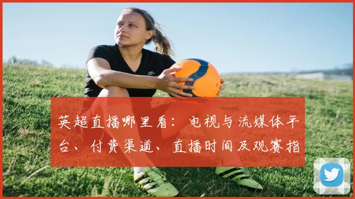 英超直播哪里看:电视与流媒体平台、付费渠道、直播时间及观赛指南