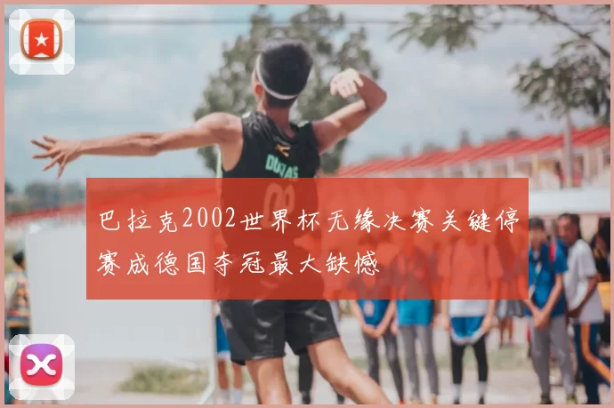 巴拉克2002世界杯无缘决赛关键停赛成德国夺冠最大缺憾