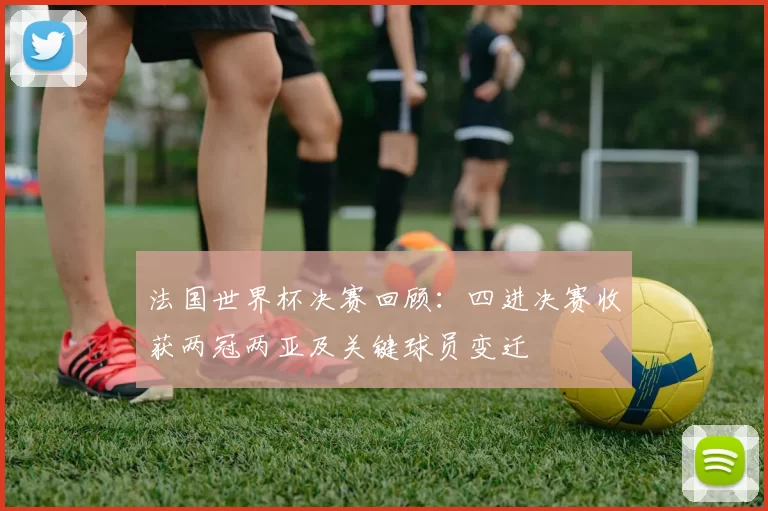 法国世界杯决赛回顾：四进决赛收获两冠两亚及关键球员变迁