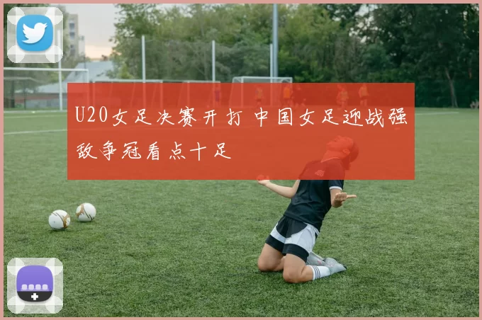 U20女足决赛开打 中国女足迎战强敌争冠看点十足