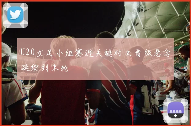 U20女足小组赛迎关键对决晋级悬念延续到末轮