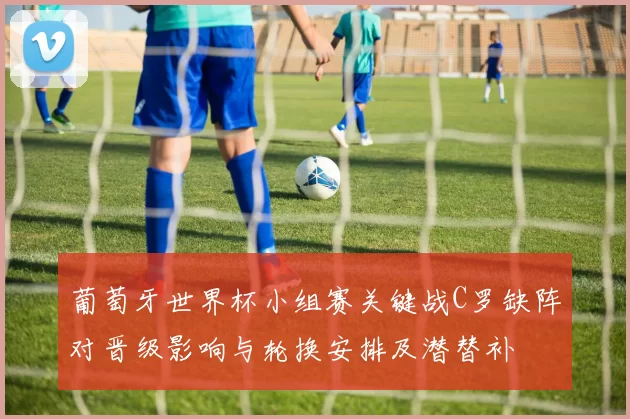 葡萄牙世界杯小组赛关键战C罗缺阵对晋级影响与轮换安排及潜替补