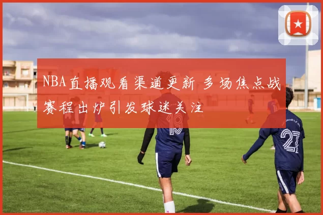 NBA直播观看渠道更新 多场焦点战赛程出炉引发球迷关注