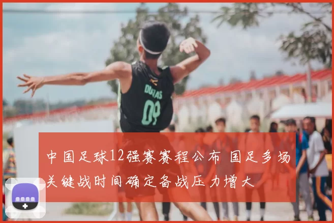 中国足球12强赛赛程公布 国足多场关键战时间确定备战压力增大