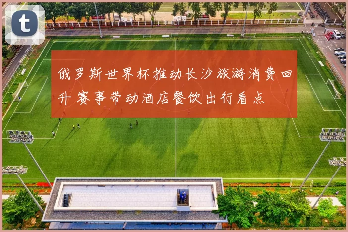 俄罗斯世界杯推动长沙旅游消费回升 赛事带动酒店餐饮出行看点