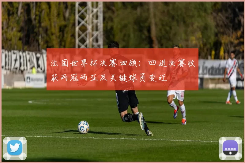 法国世界杯决赛回顾：四进决赛收获两冠两亚及关键球员变迁