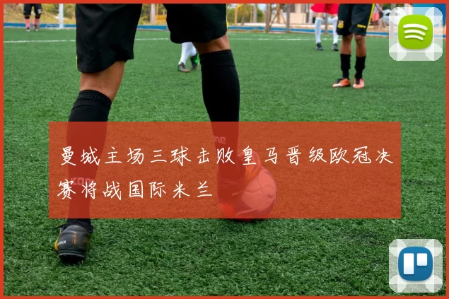 曼城主场三球击败皇马晋级欧冠决赛将战国际米兰