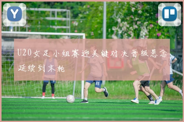 U20女足小组赛迎关键对决晋级悬念延续到末轮