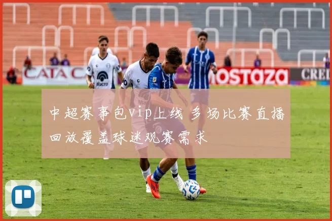 中超赛事包vip上线 多场比赛直播回放覆盖球迷观赛需求