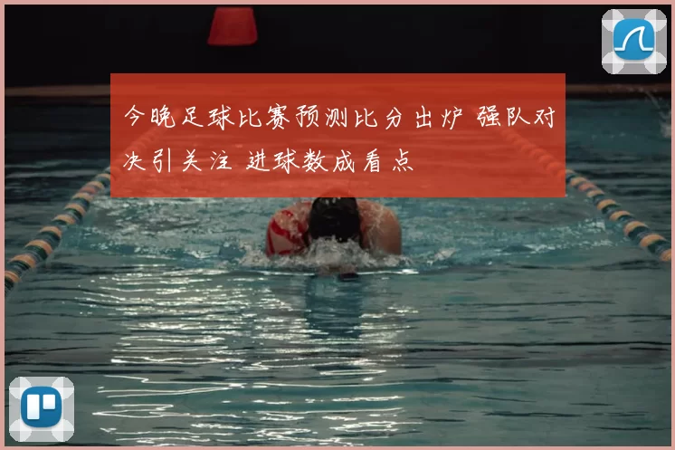 今晚足球比赛预测比分出炉 强队对决引关注 进球数成看点