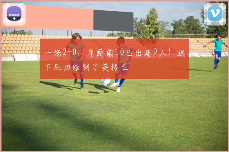 一场2-0，年薪前10已出局9人！这下压力给到了英格兰