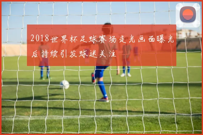 2018世界杯足球赛场走光画面曝光后持续引发球迷关注
