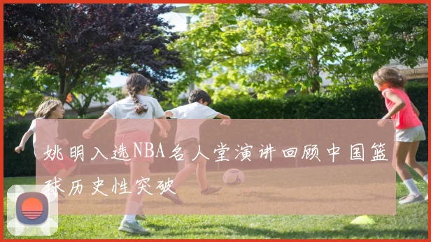 姚明入选NBA名人堂演讲回顾中国篮球历史性突破