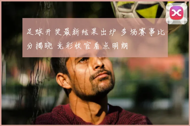 足球开奖最新结果出炉 多场赛事比分揭晓 竞彩收官看点明朗