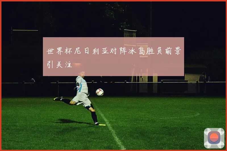 世界杯尼日利亚对阵冰岛胜负前景引关注
