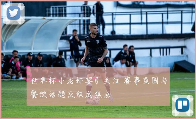 世界杯小龙虾宴引关注 赛事氛围与餐饮话题交织成焦点