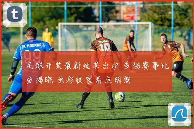 足球开奖最新结果出炉 多场赛事比分揭晓 竞彩收官看点明朗