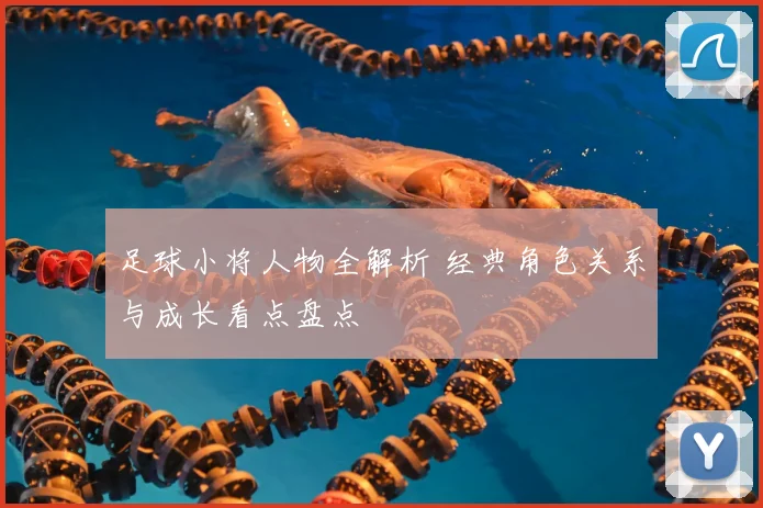 足球小将人物全解析 经典角色关系与成长看点盘点