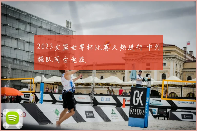 2023女篮世界杯比赛火热进行 中外强队同台竞技