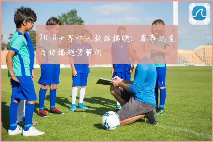 2018世界杯大数据揭晓：赛事流量与传播趋势解析