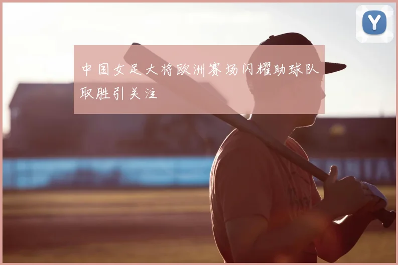 中国女足大将欧洲赛场闪耀助球队取胜引关注