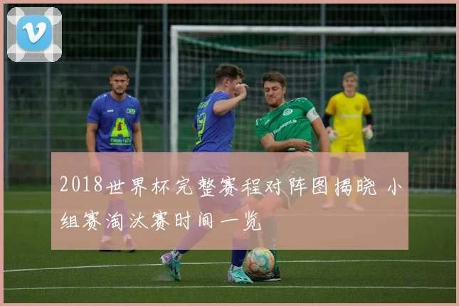 2018世界杯完整赛程对阵图揭晓 小组赛淘汰赛时间一览